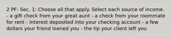 2 PF- Sec. 1: Choose all that apply. Select each source of income. - a gift check from your great aunt - a check from your roommate for rent - interest deposited into your checking account - a few dollars your friend loaned you - the tip your client left you