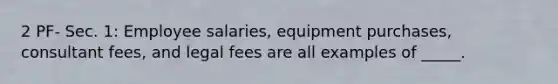 2 PF- Sec. 1: Employee salaries, equipment purchases, consultant fees, and legal fees are all examples of _____.