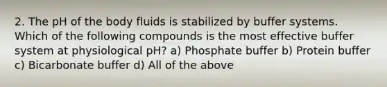 2. The pH of the body fluids is stabilized by buffer systems. Which of the following compounds is the most effective buffer system at physiological pH? a) Phosphate buffer b) Protein buffer c) Bicarbonate buffer d) All of the above