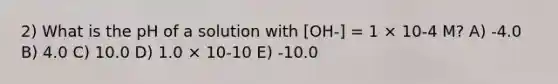 2) What is the pH of a solution with [OH-] = 1 × 10-4 M? A) -4.0 B) 4.0 C) 10.0 D) 1.0 × 10-10 E) -10.0