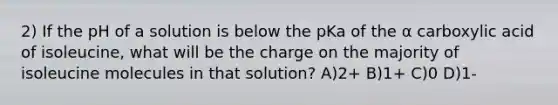 2) If the pH of a solution is below the pKa of the α carboxylic acid of isoleucine, what will be the charge on the majority of isoleucine molecules in that solution? A)2+ B)1+ C)0 D)1-