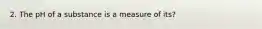 2. The pH of a substance is a measure of its?