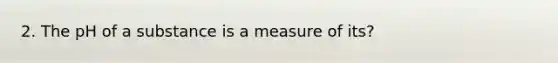 2. The pH of a substance is a measure of its?