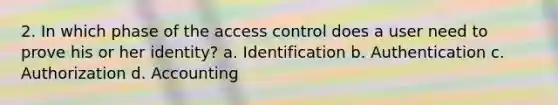 2. In which phase of the access control does a user need to prove his or her identity? a. Identification b. Authentication c. Authorization d. Accounting