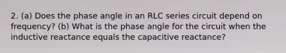 2. (a) Does the phase angle in an RLC series circuit depend on frequency? (b) What is the phase angle for the circuit when the inductive reactance equals the capacitive reactance?