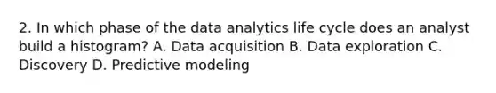 2. In which phase of the data analytics life cycle does an analyst build a histogram? A. Data acquisition B. Data exploration C. Discovery D. Predictive modeling