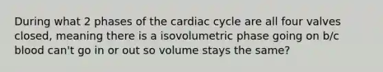 During what 2 phases of the cardiac cycle are all four valves closed, meaning there is a isovolumetric phase going on b/c blood can't go in or out so volume stays the same?