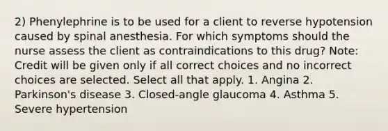 2) Phenylephrine is to be used for a client to reverse hypotension caused by spinal anesthesia. For which symptoms should the nurse assess the client as contraindications to this drug? Note: Credit will be given only if all correct choices and no incorrect choices are selected. Select all that apply. 1. Angina 2. Parkinson's disease 3. Closed-angle glaucoma 4. Asthma 5. Severe hypertension