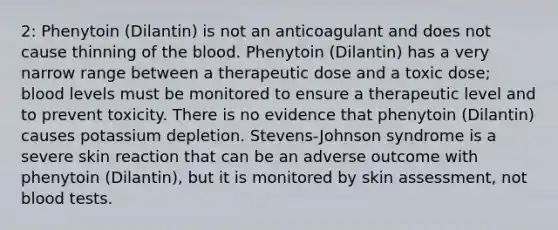 2: Phenytoin (Dilantin) is not an anticoagulant and does not cause thinning of the blood. Phenytoin (Dilantin) has a very narrow range between a therapeutic dose and a toxic dose; blood levels must be monitored to ensure a therapeutic level and to prevent toxicity. There is no evidence that phenytoin (Dilantin) causes potassium depletion. Stevens-Johnson syndrome is a severe skin reaction that can be an adverse outcome with phenytoin (Dilantin), but it is monitored by skin assessment, not blood tests.