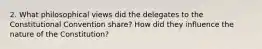 2. What philosophical views did the delegates to the Constitutional Convention share? How did they influence the nature of the Constitution?