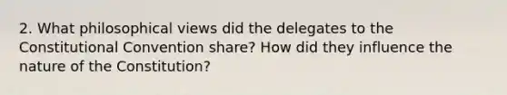 2. What philosophical views did the delegates to the Constitutional Convention share? How did they influence the nature of the Constitution?