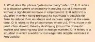 2. What does the phrase "jobless recovery" refer to? A) It refers to a situation where an economy is moving out of a recession without a significant increase in employment. B) It refers to a situation in which rising productivity has made it possible for firms to reduce their workforce and increase output at the same time. C) It refers to the phenomenon where U.S. firms move their production abroad, thereby destroying jobs in the domestic market and creating new jobs in foreign markets. D) It refers to a situation in which a worker's real wage falls despite increases in Productivity.