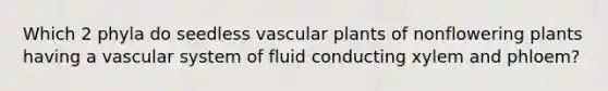 Which 2 phyla do seedless vascular plants of nonflowering plants having a vascular system of fluid conducting xylem and phloem?