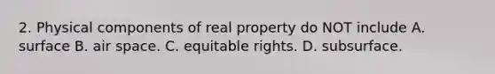 2. Physical components of real property do NOT include A. surface B. air space. C. equitable rights. D. subsurface.