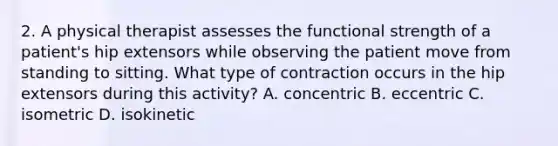 2. A physical therapist assesses the functional strength of a patient's hip extensors while observing the patient move from standing to sitting. What type of contraction occurs in the hip extensors during this activity? A. concentric B. eccentric C. isometric D. isokinetic