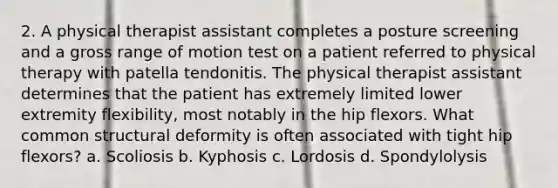 2. A physical therapist assistant completes a posture screening and a gross range of motion test on a patient referred to physical therapy with patella tendonitis. The physical therapist assistant determines that the patient has extremely limited lower extremity flexibility, most notably in the hip flexors. What common structural deformity is often associated with tight hip flexors? a. Scoliosis b. Kyphosis c. Lordosis d. Spondylolysis