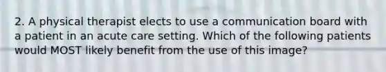 2. A physical therapist elects to use a communication board with a patient in an acute care setting. Which of the following patients would MOST likely benefit from the use of this image?