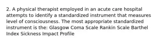 2. A physical therapist employed in an acute care hospital attempts to identify a standardized instrument that measures level of consciousness. The most appropriate standardized instrument is the: Glasgow Coma Scale Rankin Scale Barthel Index Sickness Impact Profile