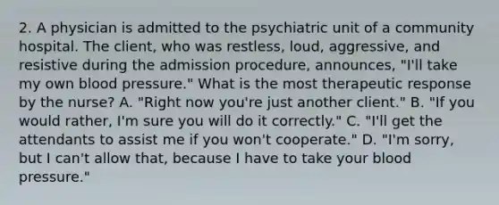 2. A physician is admitted to the psychiatric unit of a community hospital. The client, who was restless, loud, aggressive, and resistive during the admission procedure, announces, "I'll take my own blood pressure." What is the most therapeutic response by the nurse? A. "Right now you're just another client." B. "If you would rather, I'm sure you will do it correctly." C. "I'll get the attendants to assist me if you won't cooperate." D. "I'm sorry, but I can't allow that, because I have to take your blood pressure."