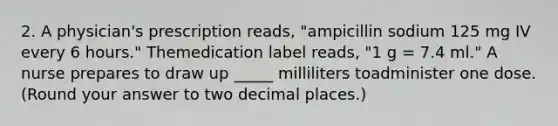 2. A physician's prescription reads, "ampicillin sodium 125 mg IV every 6 hours." Themedication label reads, "1 g = 7.4 ml." A nurse prepares to draw up _____ milliliters toadminister one dose. (Round your answer to two decimal places.)