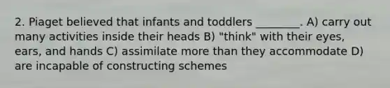 2. Piaget believed that infants and toddlers ________. A) carry out many activities inside their heads B) "think" with their eyes, ears, and hands C) assimilate more than they accommodate D) are incapable of constructing schemes