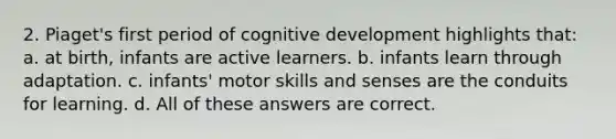 2. Piaget's first period of cognitive development highlights that: a. at birth, infants are active learners. b. infants learn through adaptation. c. infants' motor skills and senses are the conduits for learning. d. All of these answers are correct.