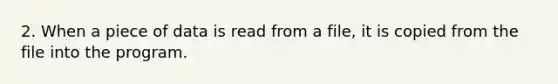 2. When a piece of data is read from a file, it is copied from the file into the program.