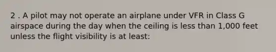 2 . A pilot may not operate an airplane under VFR in Class G airspace during the day when the ceiling is less than 1,000 feet unless the flight visibility is at least: