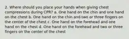 2. Where should you place your hands when giving chest compressions during CPR? a. One hand on the chin and one hand on the chest b. One hand on the chin and two or three fingers on the center of the chest c. One hand on the forehead and one hand on the chest d. One hand on the forehead and two or three fingers on the center of the chest