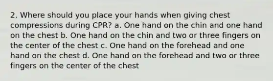 2. Where should you place your hands when giving chest compressions during CPR? a. One hand on the chin and one hand on the chest b. One hand on the chin and two or three fingers on the center of the chest c. One hand on the forehead and one hand on the chest d. One hand on the forehead and two or three fingers on the center of the chest