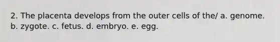 2. The placenta develops from the outer cells of the/ a. genome. b. zygote. c. fetus. d. embryo. e. egg.