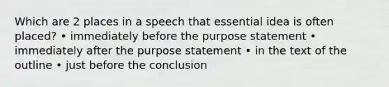 Which are 2 places in a speech that essential idea is often placed? • immediately before the purpose statement • immediately after the purpose statement • in the text of the outline • just before the conclusion