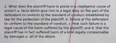 2. What does the plaintiff have to prove in a negligence cause of action? a. facts which give rise to a legal duty on the part of the defendant to conform to the standard of conduct established by law for the protection of the plaintiff, b. failure of the defendant to conform to the standard of conduct, c. that such failure is a legal cause of the harm suffered by the plaintiff, and d. that the plaintiff has in fact suffered harm of a kind legally compensable by damages e. all of the above