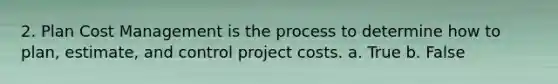 2. Plan Cost Management is the process to determine how to plan, estimate, and control project costs. a. True b. False