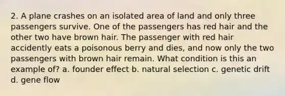 2. A plane crashes on an isolated area of land and only three passengers survive. One of the passengers has red hair and the other two have brown hair. The passenger with red hair accidently eats a poisonous berry and dies, and now only the two passengers with brown hair remain. What condition is this an example of? a. founder effect b. natural selection c. genetic drift d. gene flow