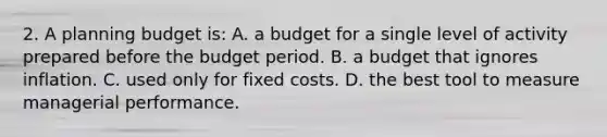 2. A planning budget is: A. a budget for a single level of activity prepared before the budget period. B. a budget that ignores inflation. C. used only for fixed costs. D. the best tool to measure managerial performance.