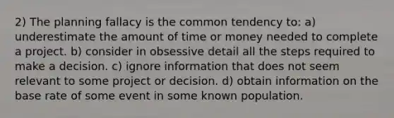 2) The planning fallacy is the common tendency to: a) underestimate the amount of time or money needed to complete a project. b) consider in obsessive detail all the steps required to make a decision. c) ignore information that does not seem relevant to some project or decision. d) obtain information on the base rate of some event in some known population.