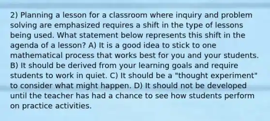 2) Planning a lesson for a classroom where inquiry and problem solving are emphasized requires a shift in the type of lessons being used. What statement below represents this shift in the agenda of a lesson? A) It is a good idea to stick to one mathematical process that works best for you and your students. B) It should be derived from your learning goals and require students to work in quiet. C) It should be a "thought experiment" to consider what might happen. D) It should not be developed until the teacher has had a chance to see how students perform on practice activities.