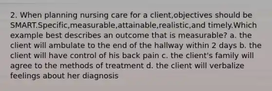 2. When planning nursing care for a client,objectives should be SMART.Specific,measurable,attainable,realistic,and timely.Which example best describes an outcome that is measurable? a. the client will ambulate to the end of the hallway within 2 days b. the client will have control of his back pain c. the client's family will agree to the methods of treatment d. the client will verbalize feelings about her diagnosis