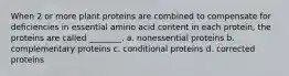 When 2 or more plant proteins are combined to compensate for deficiencies in essential amino acid content in each protein, the proteins are called ________. a. nonessential proteins b. complementary proteins c. conditional proteins d. corrected proteins