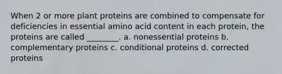 When 2 or more plant proteins are combined to compensate for deficiencies in essential amino acid content in each protein, the proteins are called ________. a. nonessential proteins b. complementary proteins c. conditional proteins d. corrected proteins