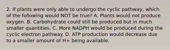 2. If plants were only able to undergo the cyclic pathway, which of the following would NOT be true? A. Plants would not produce oxygen. B. Carbohydrate could still be produced but in much smaller quantities. C. More NADPH would be produced during the cyclic electron pathway. D. ATP production would decrease due to a smaller amount of H+ being available.