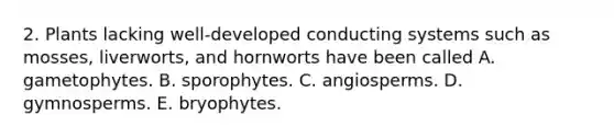 2. Plants lacking well-developed conducting systems such as mosses, liverworts, and hornworts have been called A. gametophytes. B. sporophytes. C. angiosperms. D. gymnosperms. E. bryophytes.