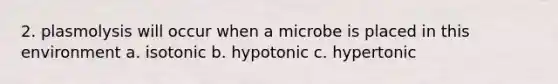 2. plasmolysis will occur when a microbe is placed in this environment a. isotonic b. hypotonic c. hypertonic