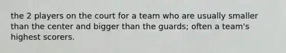 the 2 players on the court for a team who are usually smaller than the center and bigger than the guards; often a team's highest scorers.