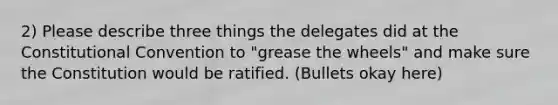 2) Please describe three things the delegates did at the Constitutional Convention to "grease the wheels" and make sure the Constitution would be ratified. (Bullets okay here)