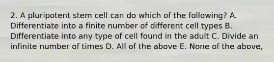 2. A pluripotent stem cell can do which of the following? A. Differentiate into a finite number of different cell types B. Differentiate into any type of cell found in the adult C. Divide an infinite number of times D. All of the above E. None of the above,