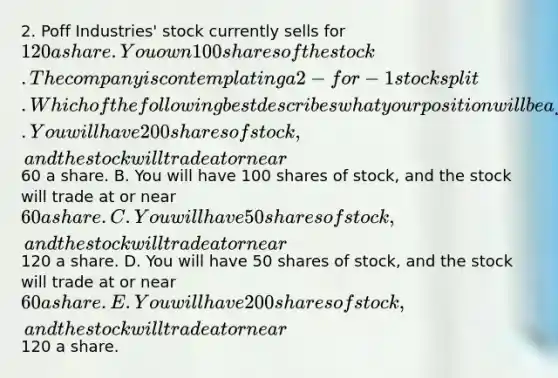 2. Poff Industries' stock currently sells for 120 a share. You own 100 shares of the stock. The company is contemplating a 2-for-1 stock split. Which of the following best describes what your position will be after such a split takes place? A. You will have 200 shares of stock, and the stock will trade at or near60 a share. B. You will have 100 shares of stock, and the stock will trade at or near 60 a share. C. You will have 50 shares of stock, and the stock will trade at or near120 a share. D. You will have 50 shares of stock, and the stock will trade at or near 60 a share. E. You will have 200 shares of stock, and the stock will trade at or near120 a share.