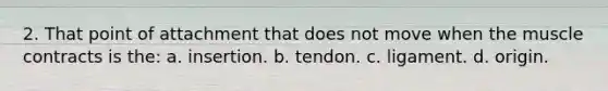 2. That point of attachment that does not move when the muscle contracts is the: a. insertion. b. tendon. c. ligament. d. origin.