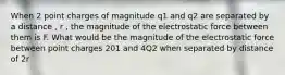 When 2 point charges of magnitude q1 and q2 are separated by a distance , r , the magnitude of the electrostatic force between them is F. What would be the magnitude of the electrostatic force between point charges 201 and 4Q2 when separated by distance of 2r